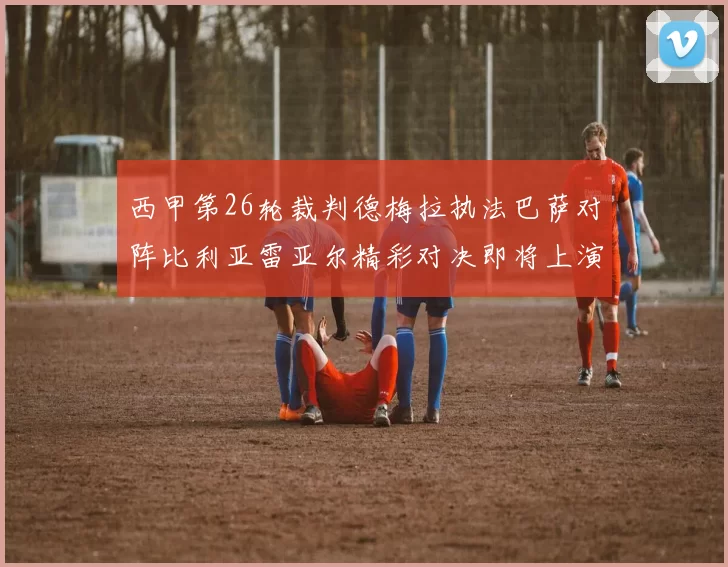 西甲第26轮裁判德梅拉执法巴萨对阵比利亚雷亚尔精彩对决即将上演
