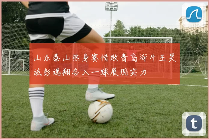 山东泰山热身赛惜败青岛海牛王昊斌彭逸翔各入一球展现实力