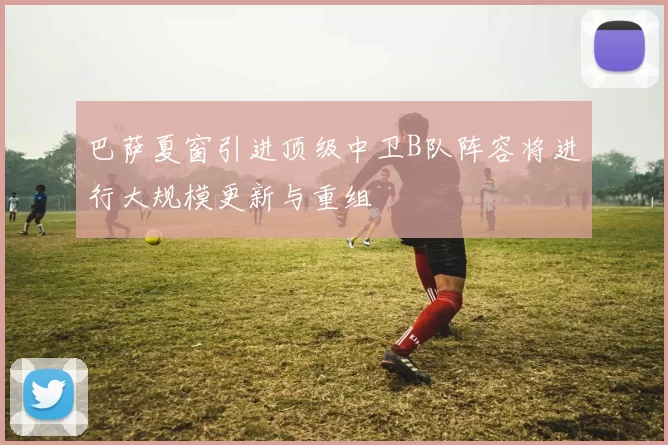 巴萨夏窗引进顶级中卫B队阵容将进行大规模更新与重组