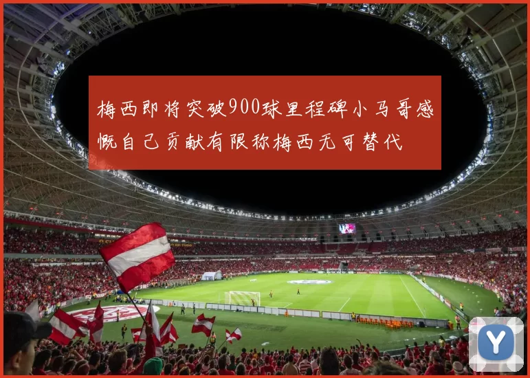 梅西即将突破900球里程碑小马哥感慨自己贡献有限称梅西无可替代
