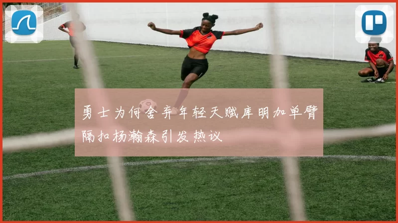 勇士为何舍弃年轻天赋库明加单臂隔扣杨瀚森引发热议