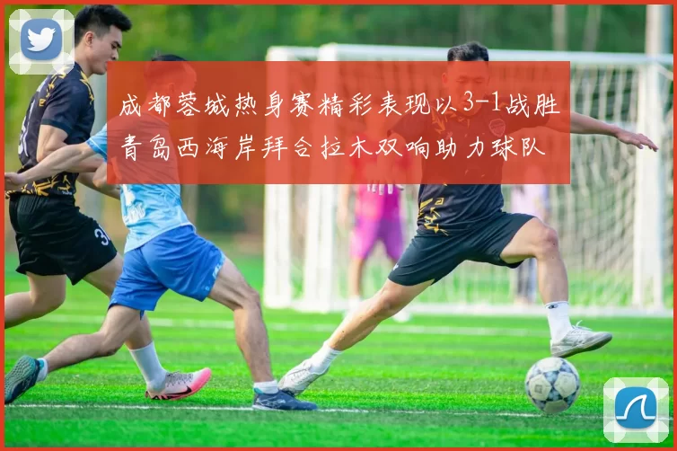 成都蓉城热身赛精彩表现以3-1战胜青岛西海岸拜合拉木双响助力球队胜利