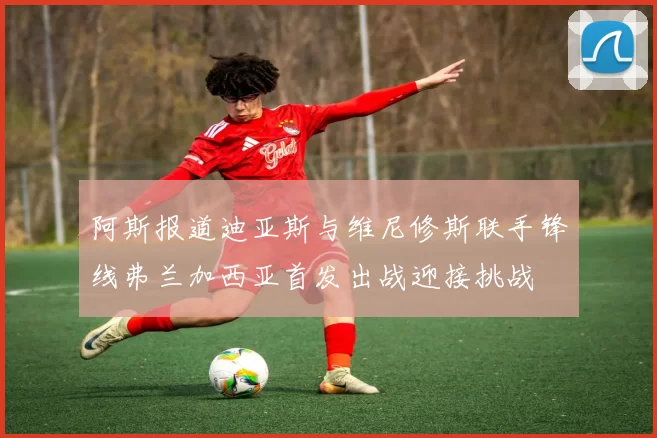 阿斯报道迪亚斯与维尼修斯联手锋线弗兰加西亚首发出战迎接挑战
