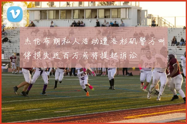 杰伦布朗私人活动遭洛杉矶警方叫停损失近百万或将提起诉讼