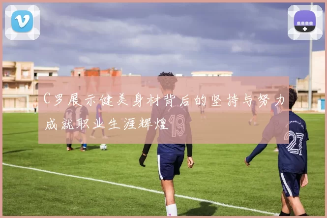 C罗展示健美身材背后的坚持与努力成就职业生涯辉煌