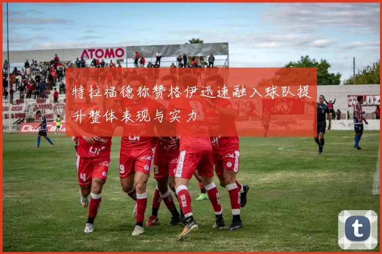 特拉福德称赞格伊迅速融入球队提升整体表现与实力