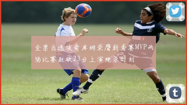 全票当选埃奇库姆荣膺新秀赛MVP两场比赛狂砍23分上演绝杀时刻