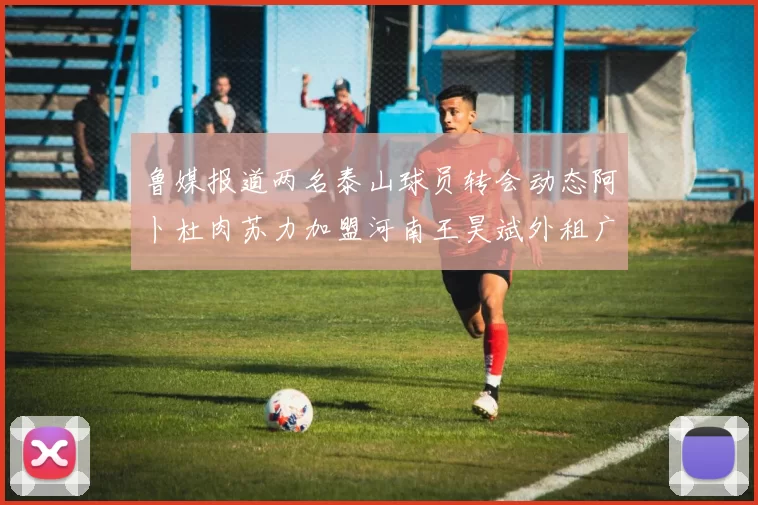 鲁媒报道两名泰山球员转会动态阿卜杜肉苏力加盟河南王昊斌外租广州豹