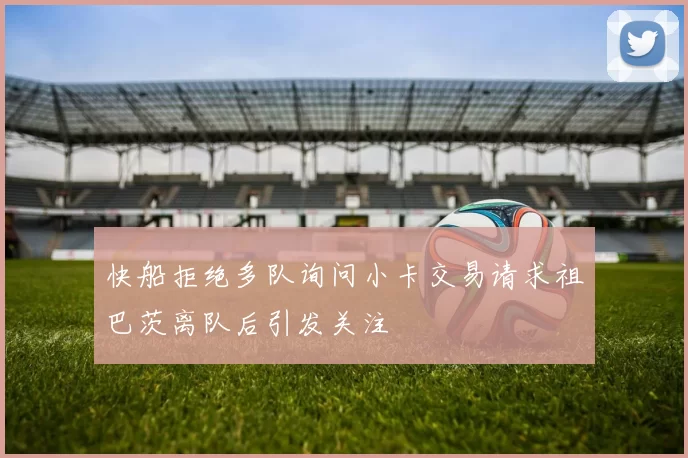 快船拒绝多队询问小卡交易请求祖巴茨离队后引发关注