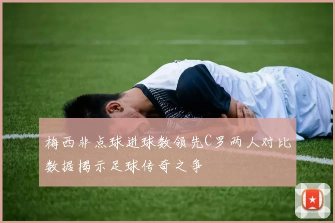 梅西非点球进球数领先C罗两人对比数据揭示足球传奇之争