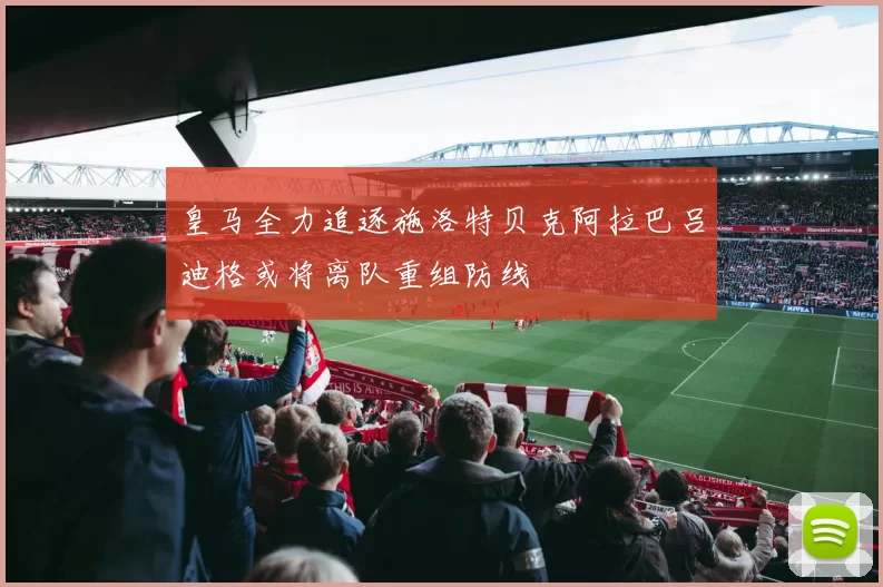 皇马全力追逐施洛特贝克阿拉巴吕迪格或将离队重组防线