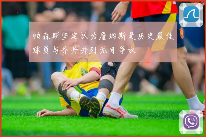 帕森斯坚定认为詹姆斯是历史最佳球员与乔丹并列无可争议