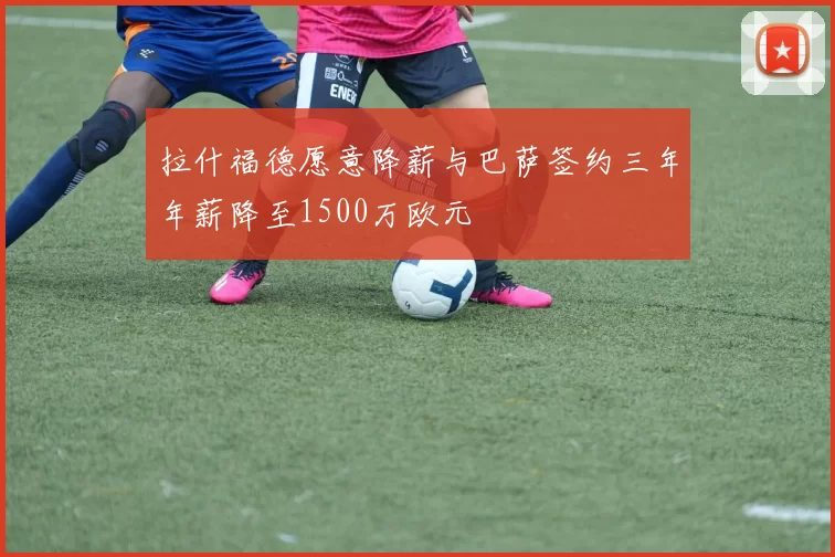 拉什福德愿意降薪与巴萨签约三年年薪降至1500万欧元