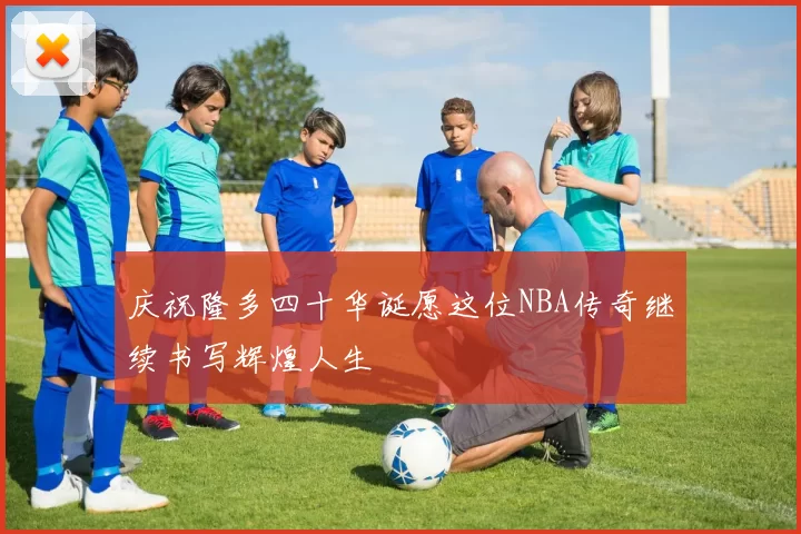 庆祝隆多四十华诞愿这位NBA传奇继续书写辉煌人生
