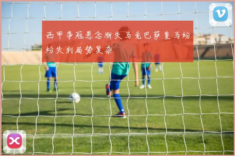 西甲争冠悬念渐失马竞巴萨皇马纷纷失利局势复杂