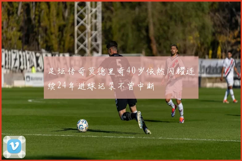 足坛传奇莫德里奇40岁依然闪耀连续24年进球记录不曾中断