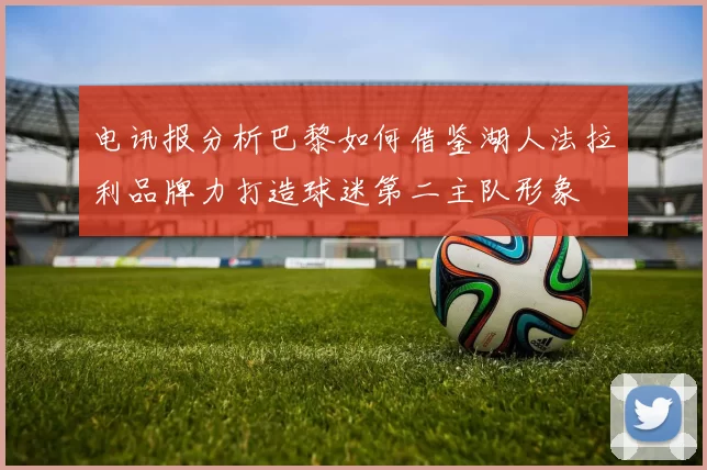 电讯报分析巴黎如何借鉴湖人法拉利品牌力打造球迷第二主队形象