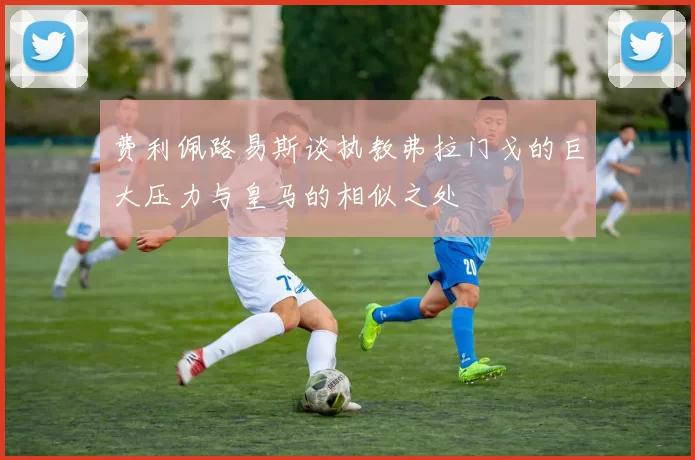 费利佩路易斯谈执教弗拉门戈的巨大压力与皇马的相似之处