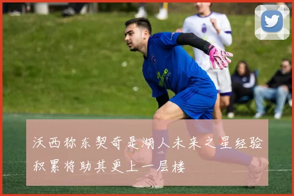 沃西称东契奇是湖人未来之星经验积累将助其更上一层楼