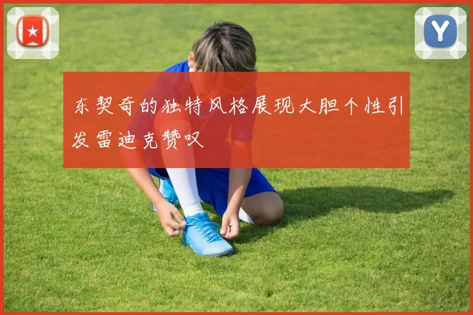 东契奇的独特风格展现大胆个性引发雷迪克赞叹