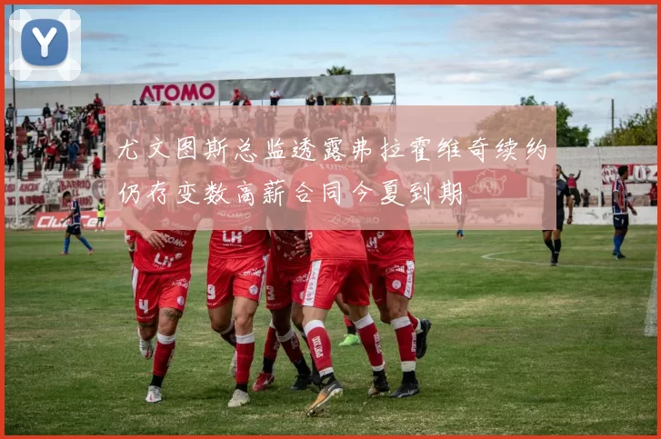 尤文图斯总监透露弗拉霍维奇续约仍存变数高薪合同今夏到期