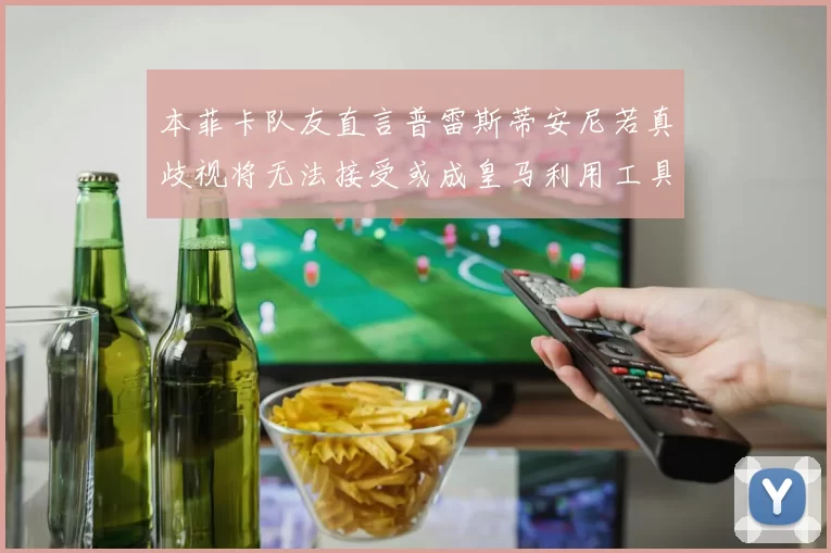 本菲卡队友直言普雷斯蒂安尼若真歧视将无法接受或成皇马利用工具