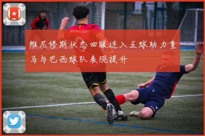 维尼修斯状态回暖连入五球助力皇马与巴西球队表现提升